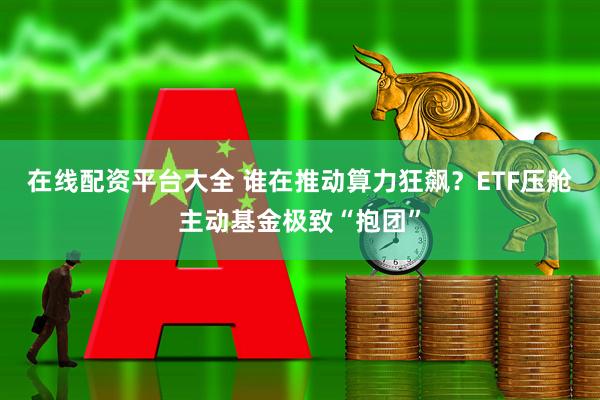 在線配資平臺大全 誰在推動算力狂飆？ETF壓艙主動基金極致“抱團”