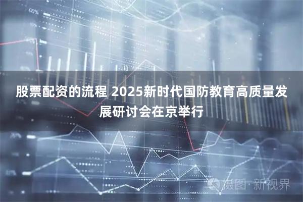股票配資的流程 2025新時代國防教育高質量發展研討會在京舉行