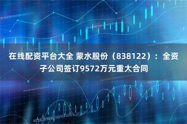 在線配資平臺大全 蒙水股份（838122）：全資子公司簽訂9572萬元重大合同