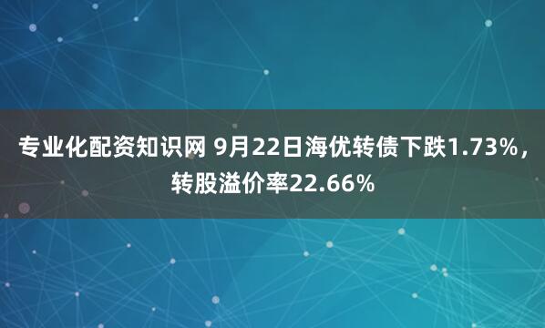 專業化配資知識網 9月22日海優轉債下跌1.73%，轉股溢價率22.66%