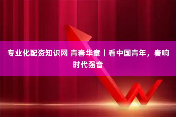 專業化配資知識網 青春華章丨看中國青年，奏響時代強音