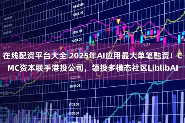 在線配資平臺大全 2025年AI應用最大單筆融資！CMC資本聯手港投公司，領投多模態社區LiblibAI