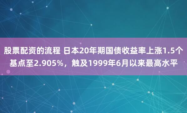 股票配資的流程 日本20年期國債收益率上漲1.5個基點至2.905%，觸及1999年6月以來最高水平